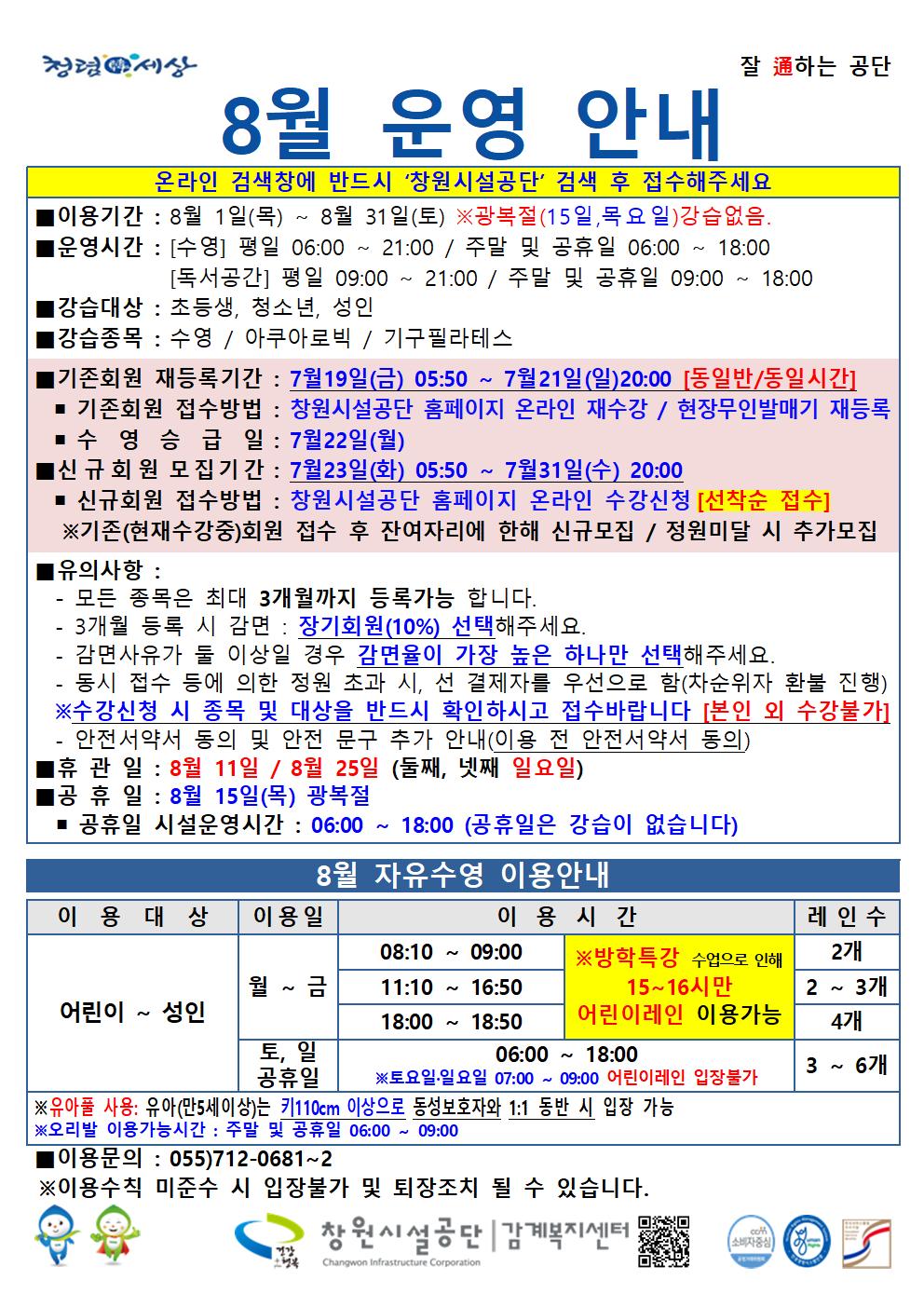 8월 운영 안내 온라인 검색창에 반드시 ´창원시설공단´ 검색 후 접수해주세요 ■ 이용기간 : 8월 1일(목) ~ 8월 31 일(토) ※광복절(15일, 목요일)강습없음. ■ 운영시간 : [수영] 평일 06:00 ~ 21:00 / 주말 및 공휴일 06:00 ~ 18:00 [독서공간] 평일 09:00 ~ 21:00 / 주말 및 공휴일 09:00 ~ 18:00 ■ 강습대상 : 초등생, 청소년, 성인 ■ 강습종목 : 수영 / 아쿠아로빅 / 기구필라테스 ■ 기존회원 재등록기간 : 7월19일(금) 05:50 ~ 7월 21일(일)20:00 [동일반/동일시간] ■ 기존회원 접수방법 : 창원시설공단 홈페이지 온라인 재수강 / 현장무인발매기 재등록 ■ 수영 승급일 : 7월22일(월) ■ 신규 회원 모집기간 : 7월23일(화) 05:50 ~ 7월31일(수) 20.00 ■ 신규회원 접수방법 : 창원시설공단 홈페이지 온라인 수강신청 [선착순 접수] ※기존(현재수강중)회원 접수 후 잔여자리에 한해 신규모집 / 정원미달 시 추가모집 ■ 유의사항 : - 모든 종목은 최대 3개월까지 등록가능 합니다. - 3개월 등록 시 감면 : 장기회원(10%) 선택해주세요. - 감면사유가 돌 이상일 경우 감면율이 가장 높은 하나만 선택해주세요. - 동시 접수 등에 의한 정원 초과 시, 선 결제자를 우선으로 함(차순위자 환불 진행) ※수강신청 시 종목 및 대상을 반드시 확인하시고 접수바랍니다 [본인 외 수강불가] - 안전서약서 동의 및 안전 문구 추가 안내(이용 전 안전서약서 동의) ■ 휴관일 : 8월 11일 / 8월 25일 (둘째, 넷째 일요일) ■ 공휴일 : 8월 15일(목) 광복절 ■ 공휴일 시설운영시간 : 06:00 ~ 18:00 (공휴일은 강습이 없습니다) 8월 자유수영 이용안내 이용대상 이용일 이용시간 레인수 어린이~성인 월~금 08:10~09:00 11:10~16:50 18:00~18:50 ※방학특강 수업으로 인해 15~16시만 어린이레인 이용가능 2개 2~3개 4개 토, 일 공휴일 06:00~18:00 ※토요일·일요일 07:00 ~ 09:00 어린이레인 입장불가 3~6개 ※유아풀 사용: 유아(만5세이상)는 키110cm 이상으로 동성보호자와 1:1 동반 시 입장 가능 ※오리발 이용가능시간 : 주말 및 공휴일 06:00 ~ 09:00 ■이용문의 : 055)712-0681~2 ※이용수칙 미준수 시 입장불가 및 퇴장조치 될 수 있습니다. 창원시설공단 | 감계복지센터