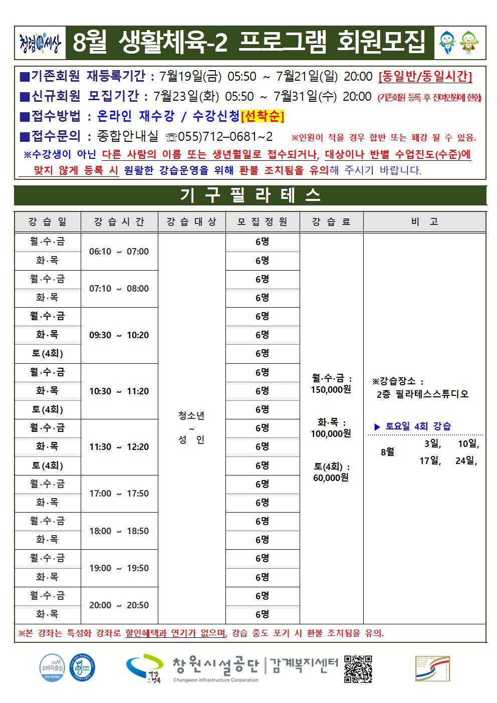 8월 생활체육-2 프로그램 회원모집 ■기존회원 재등록기간 : 7월19일(금) 05:50 ~ 7월21일(일) 20:00 [동일반/동일시간] ■신규회원 모집기간 : 7월23일(화) 05:50 ~ 7월31일(수) 20:00(기존회원 등록 후 잔여인원에 한함) ■접수방법 : 온라인 재수강 / 수강신청[선착순] ■접수문의 : 종합안내실 ☏055)712-0681~2 ※ 인원이 적을 경우 합반 또는 폐강 될 수 있음. ※수강생이 아닌 다른 사람의 이름 또는 생년월일로 접수되거나, 대상이나 반별 수업진도(수준)에 맞지 않게 등록 시 원활한 강습운영을 위해 환불 조치됨을 유의해 주시기 바랍니다. 기구필라테스 강습일 강습시간 강습대상 모집정원 강습료 비고 월·수·금 화·목 06:10~07:00 월·수·금 화·목 07:10~08:00 월·수·금 화·목 토(4회) 09:30~10:20 월·수·금 화·목 토(4회) 10:30~11:20 월·수·금 화·목 토(4회) 11:30~12:20 월·수·금 화·목 17:00~17:50 월·수·금 화·목 18:00~18:50 월·수·금 화·목 19:00~19:50 월·수·금 화·목 20:00~20:50 청소년~성인 각반 6명 월·수·금: 150,000원 화·목: 100,000원 토(4회): 60,000원 ※강습장소: 2층 필라테스스튜디오 ▶ 토요일 4회 강습 8월 3일, 10일, 17일, 24일, ※본 강좌는 특성화 강좌로 할인혜택과 연기가 없으며, 강습 중도 포기 시 환불 조치됨을 유의. 창원시설공단 | 감계복지센터