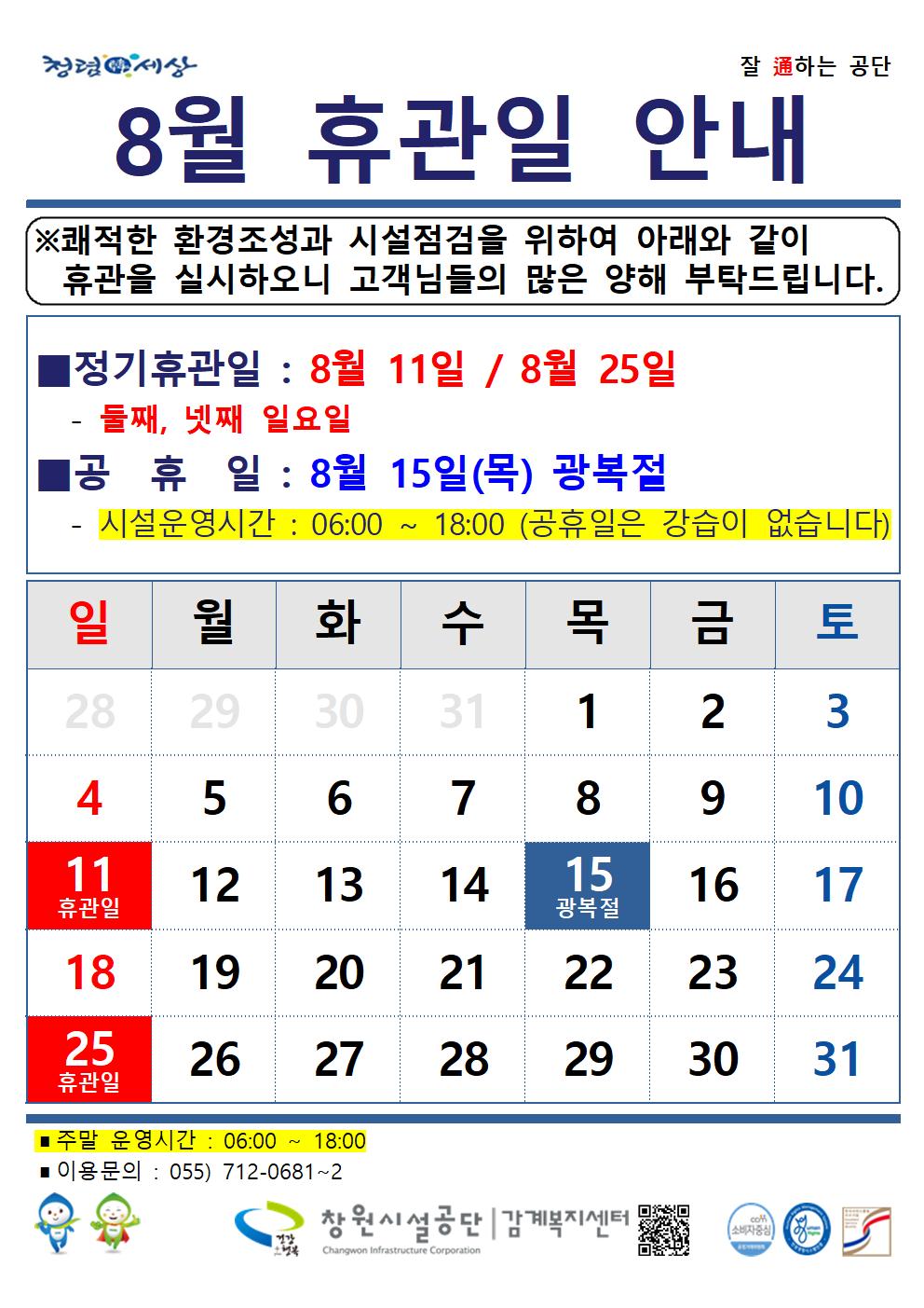 8월 휴관일 안내 ※쾌적한 환경조성과 시설점검을 위하여 아래와 같이 휴관을 실시하오니 고객님들의 많은 양해 부탁드립니다. ■정기휴관일 : 8월 11일 / 8월 25일 - 둘째, 넷째 일요일 ■공휴일 : 8월 15일(목) 광복절 - 시설운영시간 : 06:00 ~ 18:00 (공휴일은 강습이 없습니다) ■주말 운영시간 : 06:00 ~ 18:00 ■이용문의 : 055) 712-0681~2 창원시설공단 | 감계복지센터