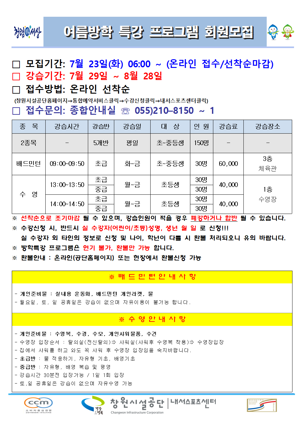 여름방학 특강 프로그램 회원모집 □ 모집기간: 7월 23일(화) 06:00 ~ (온라인 접수/선착순마감) □ 강습기간: 7월 29일 ~ 8월 28일 □ 접수방법: 온라인 선착순 (창원시설공단홈페이지→통합예약서비스클릭→수강신청클릭→내서스포츠센터클릭) □ 접수문의: 종합안내실 ☏ 055)210-8150 ~ 1 종목 강습시간 강습반 강습일 대상 인원 강습료 강습장소 2종목 - 5개반 평일 초~중등생 150명 - - 배드민턴 09:00~09:50 초급 화~금 초~중등생 30명 60,000 3층 체육관 수영 13:00~13:50 초급 월~금 초등생 30명 40,000 1층 수영장 중급 월~금 초등생 30명 40,000 1층 수영장 14:00~14:50 초급 월~금 초등생 30명 40,000 1층 수영장 중급 월~금 초등생 30명 40,000 1층 수영장 ※ 선착순으로 조기마감 될 수 있으며, 강습인원이 적을 경우 폐강하거나 합반 될 수 있습니다. ※ 수강신청 시, 반드시 실 수강자(어린이/초등)성명, 생년 월 일 로 신청!!! 실 수강자 외 타인의 정보로 신청 및 나이, 학년이 다를 시 환불 처리되오니 유의 바랍니다. ※ 방학특강 프로그램은 연기 불가, 환불만 가능 합니다. ※ 환불안내 : 온라인(공단홈페이지) 또는 현장에서 환불신청 가능 ※ 배드민턴안내사항 - 개인준비물: 실내용 운동화, 배드민턴 개인라켓, 물 - 월요일, 토, 일 공휴일은 강습이 없으며 자유이용이 불가능 합니다. ※ 수영안내사항 - 개인준비물: 수영복, 수경, 수모, 개인샤워물품, 수건 - 수영장 입장순서: 탈의실(전신탈의)⇒ 샤워실(샤워후 수영복 착용)⇒ 수영장입장 - 집에서 샤워를 하고 와도 꼭 샤워 후 수영장 입장임을 숙지바랍니다. - 초급반: 물 적응하기, 자유형 기초, 배영기초 - 중급반 : 자유형, 배영 복습 및 평영 - 강습시간 30분전 입장가능 / 1일 1회 입장 - 토, 일 공휴일은 강습이 없으며 자유수영 가능 창원시설공단 | 내서스포츠센터