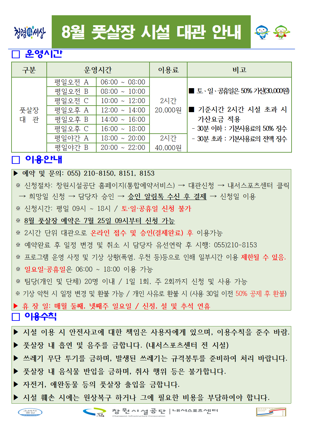 8월 풋살장 시설 대관 안내 □ 운영시간 구분 운영시간 이용료 비고 풋살장 대관 평일오전 A 06:00~08:00 평일오전 B 08:00~10:00 평일오전 C 10:00~12:00 평일오후 A 12:00~14:00 평일오후 B 14:00~16:00 평일오후 C 16:00~18:00 2시간 20,000원 평일야간 A 18:00~20:00 평일야간 B 20:00~22:00 2시간 40,000원 ■ 토·일·공휴일은 50% 가산(30,000원) ■ 기준시간 2시간 시설 초과 시 가산요금 적용 - 30분 이하: 기본사용료의 50% 징수 - 30분 초과: 기본사용료의 전액 징수 □ 이용안내 ▶ 예약 및 문의: 055) 210-8150, 8151, 8153 ※ 신청절차: 창원시설공단 홈페이지(통합예약서비스) → 대관신청 → 내서스포츠센터 클릭 → 희망일 신청 → 담당자 승인 → 승인 알림톡 수신 후 결제 → 신청일 이용 ※ 신청시간: 평일 09시 ~ 18시 / 토·일·공휴일 신청 불가 ※ 8월 풋잘장 예약은 7월 25일 09시부터 신청 가능 ※ 2시간 단위 대관으로 온라인 접수 및 승인(결제완료) 후 이용가능 ※ 예약완료 후 일정 변경 및 취소 시 담당자 유선연락 후 시행: 055)210-8153 ※ 프로그램 운영 사정 및 기상 상황(폭염, 우천 등)등으로 인해 일부시간 이용 제한될 수 있음. ※ 일요일·공휴일은 06:00 ~ 18:00 이용 가능 ※ 팀당(개인 및 단체) 20명 이내 / 1일 1회, 주 2회까지 신청 및 사용 가능 ※ 기장 악천 시 일정 변경 및 환불 가능 / 개인 사유로 환불 시 (사용 30일 이전 50% 공제 후 환불) ▶ 휴장일: 매월 둘째, 넷째주 일요일 / 신정, 설 및 추석 연휴 □ 이용수칙 ▶ 시설 이용 시 안전사고에 대한 책임은 사용자에게 있으며, 이용수칙을 준수 바람. ▶ 풋살장 내 흡연 및 음주를 금합니다. (내서스포츠센터 전 시설) ▶ 쓰레기 무단 투기를 금하며, 발생된 쓰레기는 규격봉투를 준비하이 처리 바랍니다. ▶ 풋살장 내 음식물 반입을 금하며, 취사 행위 등은 불가합니다. ▶ 자전거, 애완동물 등의 풋살장 출입을 금합니다. ▶ 시설 훼손 시에는 원상복구 하거나 그에 필요한 비용을 부담하여야 합니다. 창원시설공단 | 내서스포츠센터