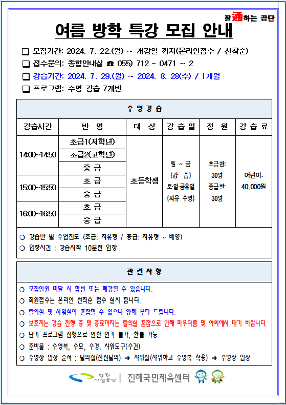 여름 방학 특강 모집 안내 □ 모집기간: 2024. 7. 22.(월) ~ 개강일 까지(온라인접수 / 선착순) □ 접수문의: 종합안내실 ☎ 055) 712 - 0471 ~ 2 □ 강습기간: 2024. 7. 29.(월) ~ 2024. 8. 28(수) / 1개월 □ 프로그램: 수영 강습 7개반 수영강습 강습시간 반명 대상 강습일 정원 강습료 14:00~14:50 초급1(저학년) 초급2(고학년) 중급 15:00~15:50 초급 중급 16:00~16:50 초급 중급 초등학생 월~금(강습) 토·일·공휴일(자유 수영) 초급반: 30명 중급반: 30명 어린이: 40,000원 ○ 강습반 별 수업진도 (초급: 자유형 / 중급: 자유형 ~ 배영) ○ 입장시간 : 강습시작 10분전 입장 관련사항 ○ 모집인원 미달 시 합반 또는 폐강될 수 있습니다. ○ 회원접수는 온라인 선착순 접수 실시 합니다. ○ 탈의실 및 새워실이 혼잡할 수 있으니 양해 부탁 드립니다. ○ 보호자는 강습 진행 중 및 종료까지는 탈의실 혼잡으로 인해 파우더룸 및 야외에서 대기 바랍니다. ○ 단기 프로그램 진행으로 인한 연기 불가, 환불 가능 ○ 준비물 : 수영복, 수모, 수경, 샤워도구(수건) ○ 수영장 입장 순서 : 탈의실(전신탈의) → 샤워실(샤워하고 수영복 착용) → 수영장 입장 창원시설공단 | 진해국민체육센터