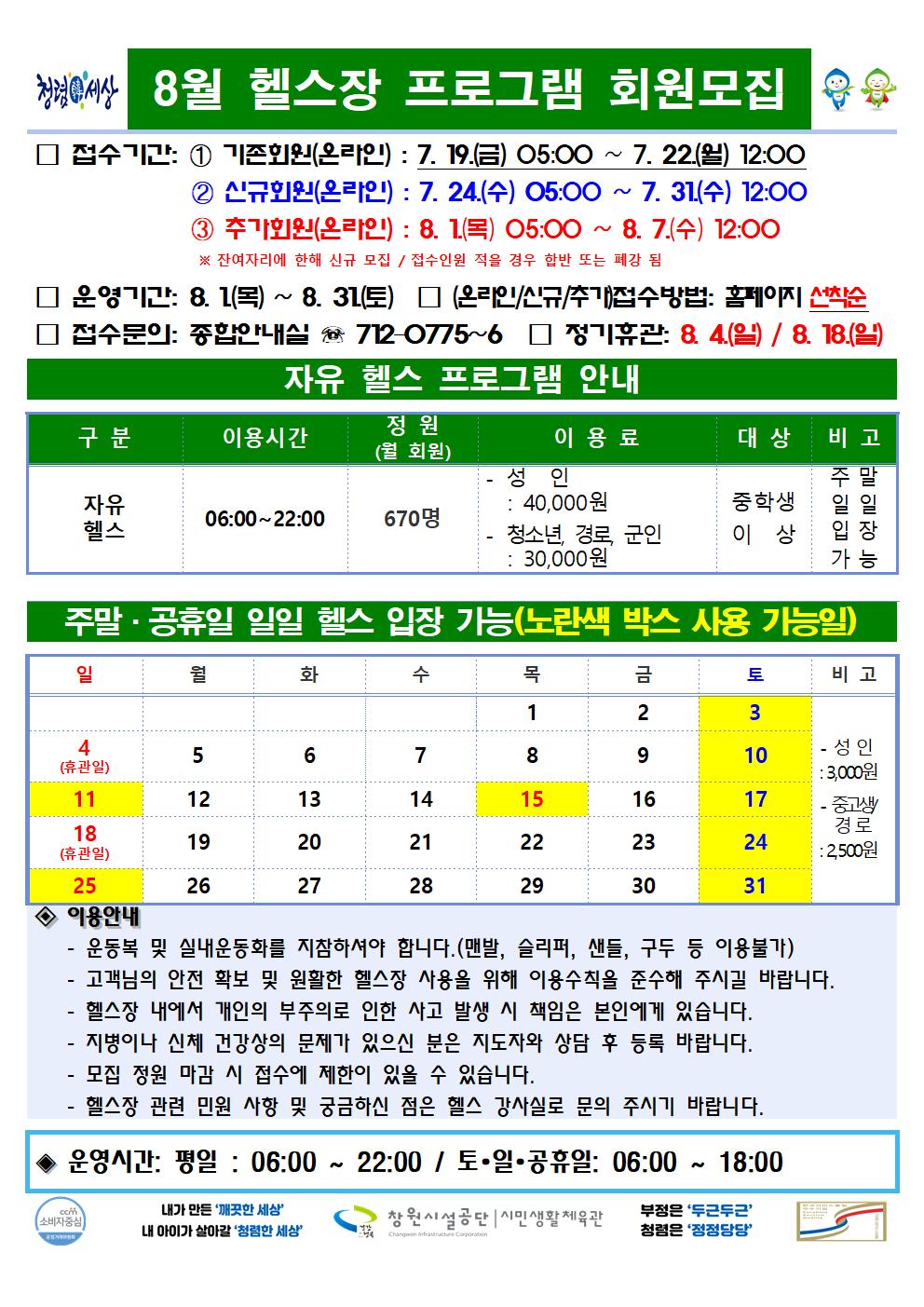 8월 헬스장 프로그램 회원모집 □ 접수기간: ① 기존회원(온라인) : 7. 19.(금) 05:00 ~ 7. 22.(월) 12:00 ② 신규회원(온라인) : 7. 24.(수) 05:00 ~ 7. 31.(수) 12:00 ③ 추가회원(온라인) : 8. 1.(목) 05:00 ~ 8. 7.(수) 12:00 ※ 잔여자리에 한해 신규 모집 / 접수인원이 적을 경우 합반 또는 폐강 됨 □ 운영기간: 8. 1.(목) ~ 8. 31.(토) □ (온라인/신규/추가)접수방법: 홈페이지 선착순 □ 접수문의: 종합안내실 ☏ 712-0775~6 □ 정기휴관: 8. 4.(일) / 8. 18.(일) 자유 헬스 프로그램 안내 구분 이용시간 정원(월 회원) 이용료 대상 비고 자유헬스 06:00~22:00 670명 -성인: 40,000원 - 청소년, 경로, 군인: 30,000원 중학생 이상 주말 일일 입장 가능 주말·공휴일 일일 헬스 입장 가능(노란색 박스 사용 가능일) 3(토), 10(토), 11(일), 15(목), 17(토), 24(토), 25(일), 31(토) - 성인: 3,000원 - 중고생/경로: 2,500원 ◈ 이용안내 - 운동복 및 실내운동화를 지참하셔야 합니다.(맨발, 슬리퍼, 샌들, 구두 등 이용불가) - 고객님의 안전 확보 및 원활한 헬스장 사용을 위해 이용수칙을 준수해 주시길 바랍니다. - 헬스장 내에서 개인의 부주의로 인한 사고 발생 처 책임은 본인에게 있습니다. - 지병이나 신체 건강상의 문제가 있으신 분은 지도자와 상담 후 등록 바랍니다. - 모집 정원 마감 시 접수에 제한이 있을 수 있습니다. - 헬스장 관련 민원 사항 및 궁금하신 점은 헬스 강사실로 문의 주시기 바랍니다. ◈ 운영시간: 평일 : 06:00 ~ 22:00 / 토·일·공휴일: 06:00 ~ 18:00 창원시설공단 | 시민생활체육관