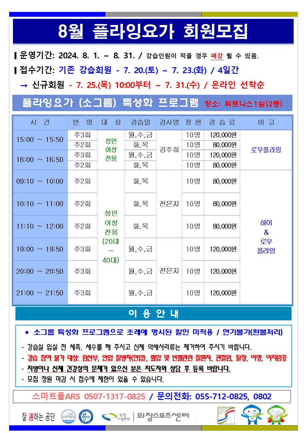 8월 플라잉요가 회원모집 ■ 운영기간: 2024. 8. 1. ~ 8. 31. / 강습인원이 적을 경우 폐강 될 수 있음. ■ 접수기간: 기존 강습회원 - 7. 20.(토) ~ 7. 23.(화) / 4일간 → 신규회원 - 7. 25.(목) 06:00부터 ~ 7. 31.(수) / 온라인 선착순 플라잉요가(소그룹) 특성화 프로그램 장소: 휘트니스1실(2층) 시간 반명 대상 강습일 강사명 정원 강습료 비고 15:00~15:50 주3회 성인여성전용 월,수,금 강주희 10명 120,000원 주2회 성인여성전용 화,목 강주희 10명 80,000원 16:00~16:50 주3회 성인여성전용 월,수,금 강주희 10명 120,000원 주2회 성인여성전용 화,목 강주희 10명 80,000원 로우플라잉 09:10~10:00 주2회 성인여성전용(20대~40대) 화,목 전은지 10명 80,000원 10:10~11:00 주2회 성인여성전용(20대~40대) 화,목 전은지 10명 80,000원 11:10~12:00 주2회 성인여성전용(20대~40대) 화,목 전은지 10명 80,000원 19:00~19:50 주3회 성인여성전용(20대~40대) 월,수,금 전은지 10명 120,000원 20:00~20:50 주3회 성인여성전용(20대~40대) 월,수,금 전은지 10명 120,000원 21:00~21:50 주3회 성인여성전용(20대~40대) 월,수,금 전은지 10명 120,000원 하이&로우플라잉 이용안내 ■ 소그룹 특성화 프로그램으로 조례에 명시된 할인 미적용 / 연기불가(환불처리) - 강습실 입실 전 세족, 세수를 해 주시고 신체 악세사리류는 제거하여 주시기 바랍니다. - 강습 참여 불가 대상: 임산부, 안압 질병자(안압), 혈압 및 빈혈관련 질환자, 관절염, 탈장, 이명, 어지럼증 - 지병이나 신체 건강상의 문제가 있으신 분은 지도자와 상담 후 등록 바랍니다. - 모집 정원 마감 시 접수에 제한이 있을 수 있습니다. 스마트콜ARS 0507-1317-0825 / 문의전화: 055-712-0825, 0802 창원시설공단 | 의창스포츠센터