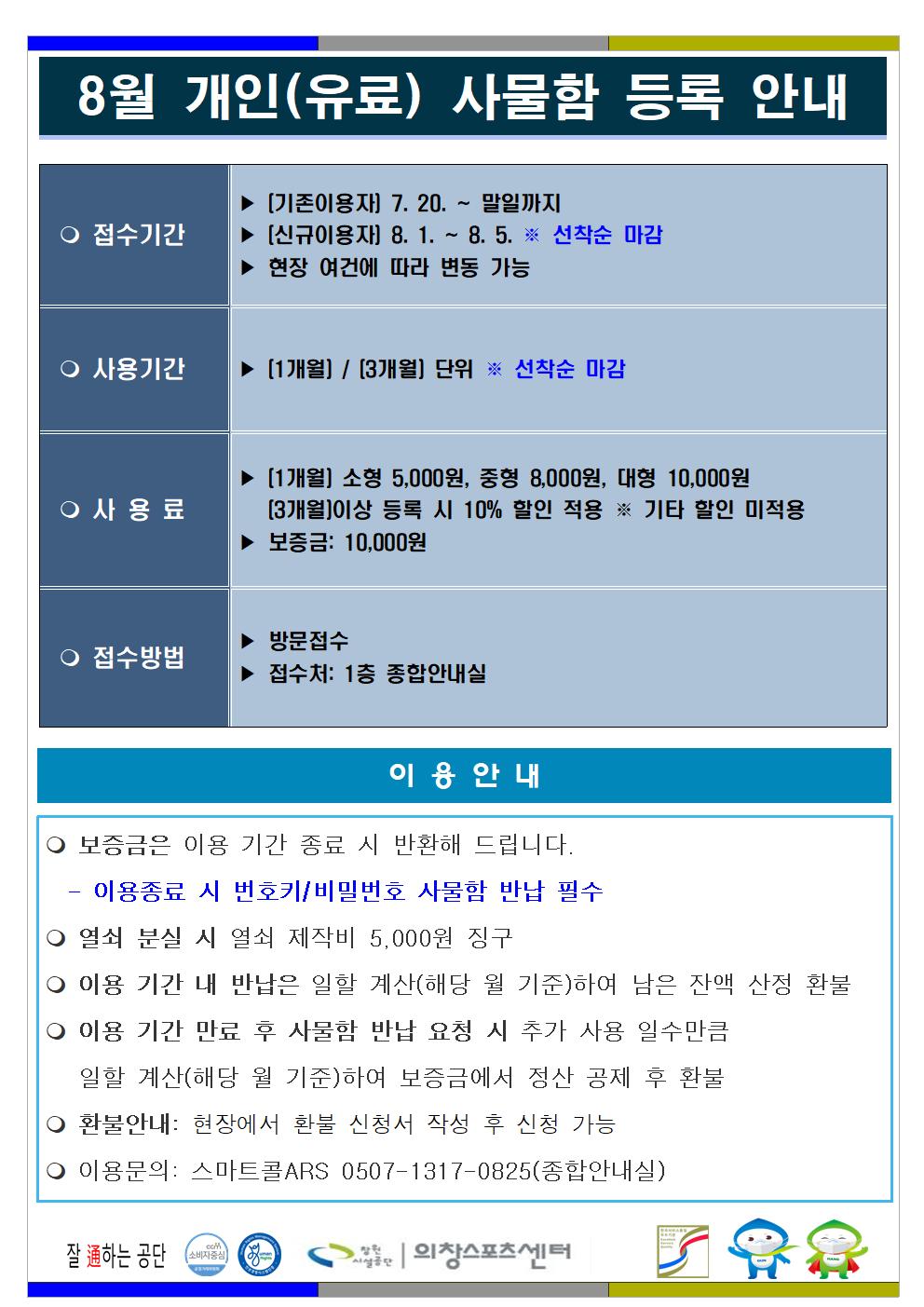 8월 개인(유료) 사물함 등록 안내 ○ 접수기간 ▶ (기존이용자) 7. 20. ~ 말일까지 ▶ (신규이용자) 8. 1.~8. 5. ※ 선착순 마감 ▶ 현장 여건에 따라 변동 가능 ○ 사용기간 ▶ (1개월) / (3개월) 단위 ※ 선착순 마감 ○ 사용료 ▶ (1개월) 소형 5,000원, 중형 8,000원, 대형 10,000원 (3개월)이상 등록 시 10% 할인 적용 ※ 기타 할인 미적용 ▶ 보증금: 10,000원 ○ 접수방법 ▶ 방문접수 ▶ 접수처: 1층 종합안내실 이용안내 ○ 보증금은 이용 기간 종료 시 반환해 드립니다. - 이용종료 시 번호키/비밀번호 사물함 반납 필수 ○ 열쇠 분실 시 열쇠 제작비 5,000원 징구 ○ 이용 기간 내 반납은 일할 계산(해당 월 기준)하여 남은 잔액 산정 환불 ○ 이용 기간 만료 후 사물함 반납 요청 시 추가 사용 일수만큼 일할 계산(해당 월 기준)하여 보증금에서 정산 공제 후 환불 ○ 환불안내: 현장에서 환불 신청서 작성 후 신청 가능 ○ 이용문의 : 스마트콜ARS 0507-1317-0825(종합안내실) 창원시설공단 | 의창스포츠센터