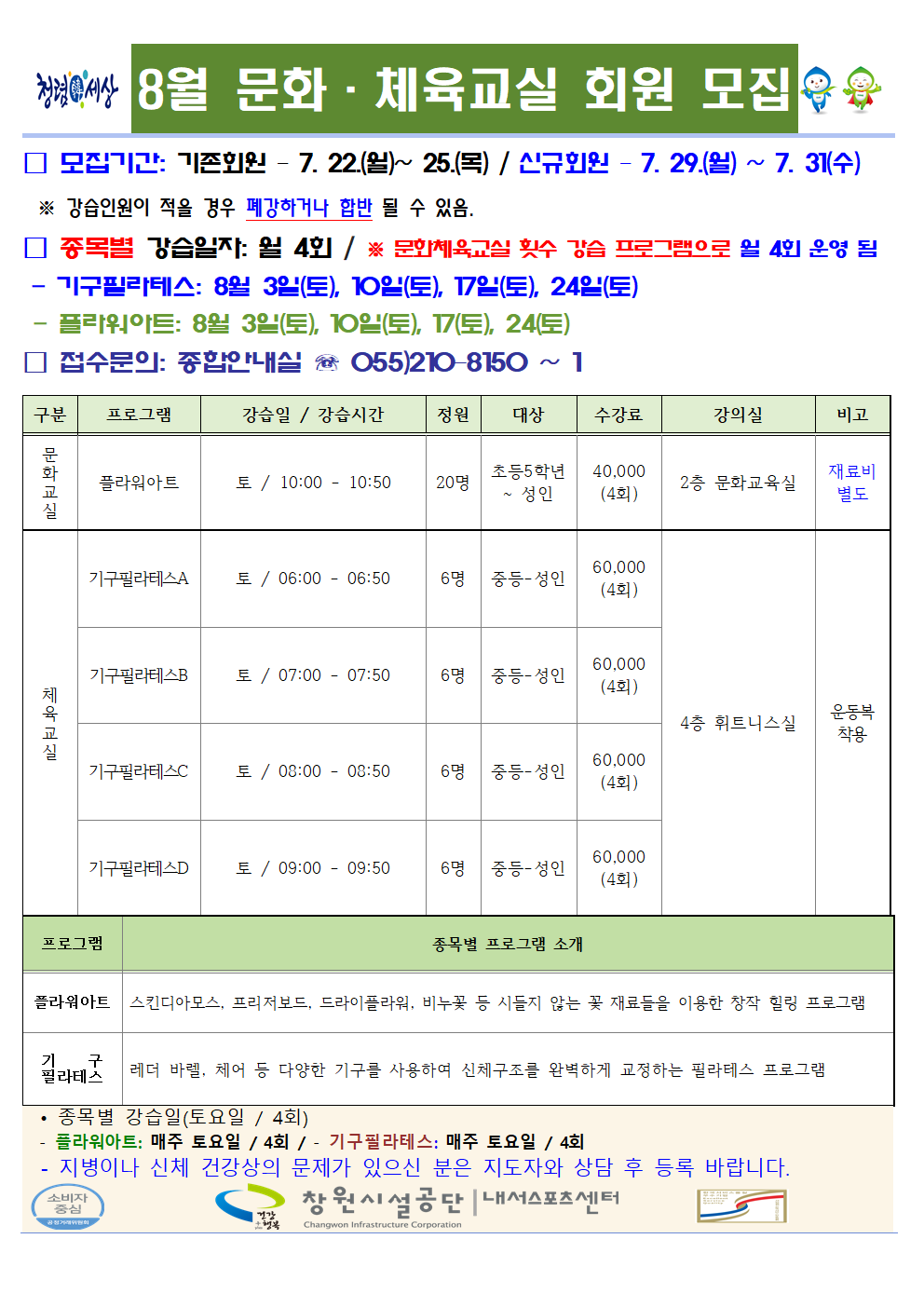 8월 문화·체육교실 회원 모집 □ 모집기간 : 기존회원 - 7. 22.(월)~25(목) / 신규회원-7. 29.(월)~7. 31.(수) ※ 강습인원이 적을 경우 폐강하거나 합반 될 수 있음. □ 종목별 강습일자: 월 4회 / ※ 문화체육교실 횟수 강습 프로그램으로 월 4회 운영 됨 - 기구필라테스: 8월 3일(토), 10일(토), 17일(토), 24일(토) - 플라워아트: 8월 3일(토), 10일(토), 17일(토), 24일(토) □ 접수문의 : 종합안내실 ☏ 210 - 8150 ~ 1 구분 프로그램 강습일 / 강습시간 정원 대상 수강료 강의실 비고 문화교실 플라워아트 토 / 10:00-10:50 20명 초등5학년~성인 40,000(4회) 2층 문화교육실 재료비 별도 체육교실 기구필라테스A 토 / 06:00-06:50 6명 중등-성인 60,000(4회) 기구필라테스B 토 / 07:00-07:50 6명 중등-성인 60,000(4회) 기구필라테스C 토 / 08:00-08:50 6명 중등-성인 60,000(4회) 기구필라테스D 토 / 09:00-09:50 6명 중등-성인 60,000(4회) 4층 휘트니스실 운동복 착용 프로그램 종목별 프로그램 소개 플라워아트 스킨디아모스, 프리저보드, 드라이플라워, 비누꽃 등 시들지 않는 꽃 재료들을 이용한 창작 힐링 프로그램 기구 필라테스 레더 바렐, 체어 등 다양한 기구를 사용하여 신체구조를 완벽하게 교정하는 필라테스 프로그램 • 종목별 강습일(토요일 / 4회) - 플라워아트: 매주 토요일 / 4회 / - 기구필라테스: 매주 토요일 / 4회 - 지병이나 신체 건강상의 문제가 있으신 분은 지도자와 상담 후 등록 바랍니다. 창원시설공단 | 내서스포츠센터