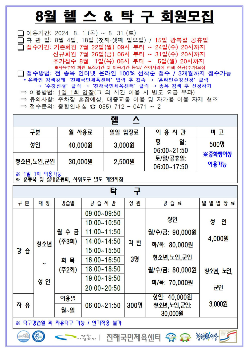 8월 헬스&amp;탁구 회원모집 □ 이용기간: 2024. 8. 1.(목) ~ 8. 31.(토) □ 휴관일: 8월 4일, 18일, (첫째·셋째 일요일) / 15일 광복절 공휴일 □ 접수기간: 기존회원 7월 22일(월) 09시 부터 ~ 24일(수) 20시까지 신규회원 7월 26일(금) 06시 부터 ~ 31일(수) 20시까지 추가접수 8월 1일(목) 06시 부터 ~ 5일(월) 20시까지 ※자유수영 회원 모집기간 및 이용기간 동일/ 잔여자리에 한해 신규(추가)모집 □ 접수방법: 전 종목 인터넷 온라인 100% 선착순 접수 / 3개월까지 접수가능 * 온라인 검색창에 ´진해국민체육센터´ 입력 후 접속 → ´온라인수강신청´ 클릭 → ´수강신청´ 클릭 → ´진해국민체육센터´ 클릭 → 종목 검색 후 신청하기 ⇒ 이용방법: 1일 1회 입찰(그 외 시간 이용 시 별도 요금 부과) ⇒ 유의사항: 주차장 혼잡예상, 대중교통 이용 및 자가용 이용 자제 협조 ⇒ 접수문의: 종합안내실 ☎ 055) 712 - 0471 ~ 2 헬스 구분 월 사용료 일일 입장료 이용시간 비고 성인 40,000원 3,000원 청소년,노인,군인 30,000원 2,500원 평일: 06:00~21:50 토/일/공휴일: 06:00~17:50 500명 ※중학생이상 이용가능 ※ 1일 1회 이용가능 ※ 운동복 및 실내운동화, 샤워도구 별도 개인지참 탁구 구분 대상 강습일 강습시간 정원 강습료 일일입장료 강습 청소년~성인 월 수 금(주3회) 화 목(주2회) 09:00~09:50 10:00~10:50 11:00~11:50 14:00~14:50 15:00~15:50 16:00~16:50 18:00~18:50 19:00~19:50 20:00~20:50 각 반 3명 성인 월/수/금: 90,000원 화/목: 80,000원 청소년,노인,군인 월/수/금: 80,000원 화/목: 70,000원 자유 청소년~성인 이용일 월~일 06:00~21:50 300명 성인: 40,000원 청소년,노인,군인: 30,000원 성인 4,000원 청소년,노인,군인 3,000원 ※ 탁구강습일 외 자유탁구 가능 / 연기적용 불가 창원시설공단 | 진해국민체육센터