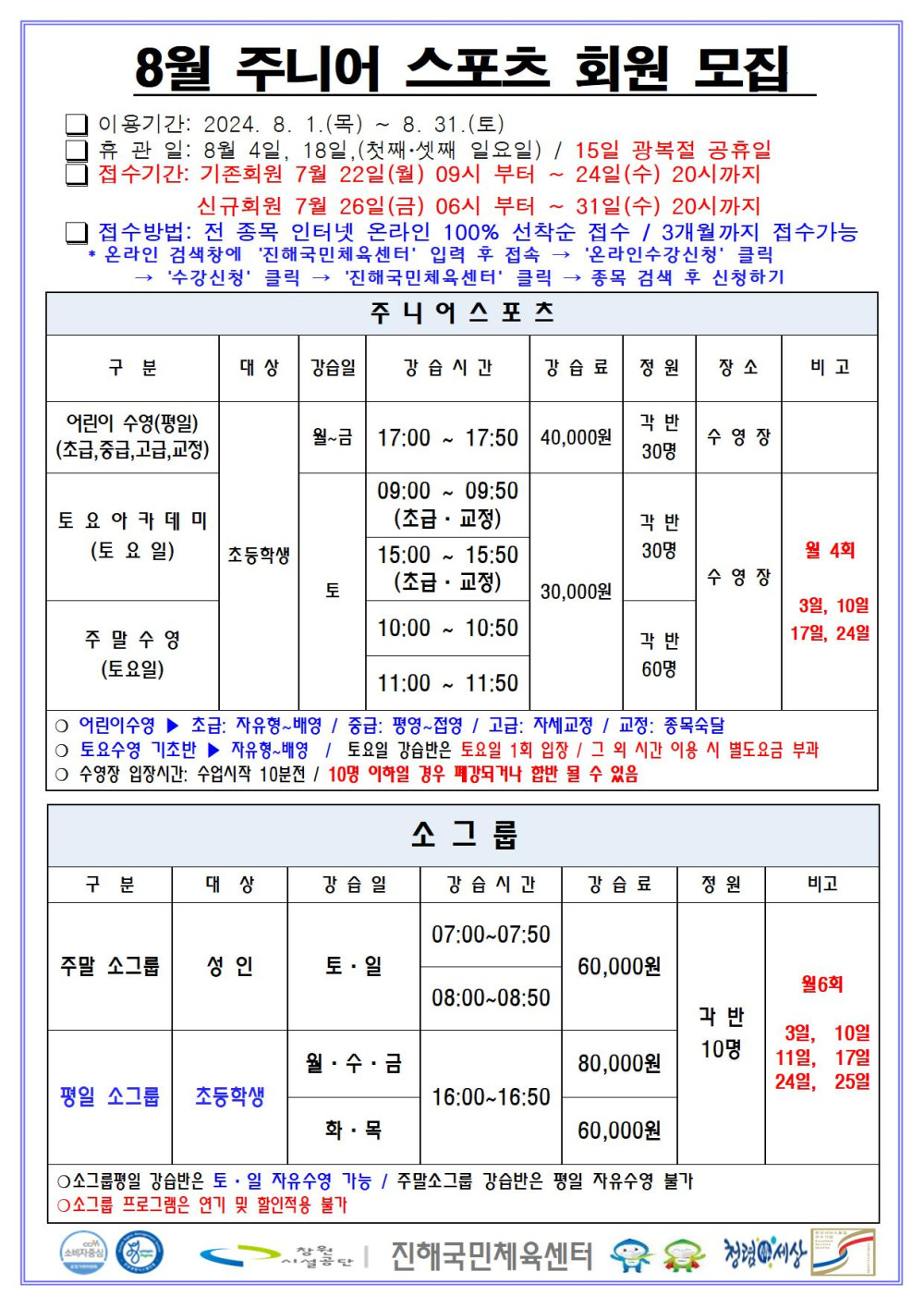 8월 주니어 스포츠 회원모집 □ 이용기간: 2024. 8. 1.(목) ~ 8. 31.(토) □ 휴관일: 8월 4일, 18일, (첫째·셋째 일요일) / 15일 광복절 공휴일 □ 접수기간: 기존회원 7월 22일(월) 09시 부터 ~ 24일(수) 20시까지 신규회원 7월 26일(금) 06시 부터 ~ 31일(수) 20시까지 □ 접수방법: 전 종목 인터넷 온라인 100% 선착순 접수 / 3개월까지 접수가능 * 온라인 검색창에 ´진해국민체육센터´ 입력 후 접속 → ´온라인수강신청´ 클릭 → ´수강신청´ 클릭 → ´진해국민체육센터´ 클릭 → 종목 검색 후 신청하기 주니어스포츠 구분 대상 강습일 강습시간 강습료 정원 장소 비고 어린이 수영(평일)(초급,중급,고급,교정) 초등학생 월~금 17:00~17:50 40,000원 각 반 30명 수영장 토요아카데미(토요일) 초등학생 토 09:00~09:50(초급·교정) 15:00~15:50(초급·교정) 30,000원 각 반 30명 주말수영(토요일) 초등학생 토 10:00~10:50 11:00~11:50 30,000원 각 반 60명 수영장 월 4회 3일, 10일, 17일, 24일 ○ 어린이수영 ▶ 초급: 자유형~배영 / 중급: 평영~접영 / 고급: 자세교정 / 교정: 종목숙달 ○ 토요수영 기초반 ▶ 자유형~배영 / 토요일 강습반은 토요일 1회 입장 / 그 외 시간 이용 시 별도요금 부과 ○ 수영장 입장시간: 수업시작 10분전 / 10명 이하일 경우 폐강되거나 합반 될 수 있음 소그룹 구분 대상 강습일 강습시간 강습료 정원 비고 주말 소그룹 성인 토·일 07:00~07:50 08:00~08:50 60,000원 평일 소그룹 초등학생 월·수·금 16:00~16:50 80,000원 화·목 16:00~16:50 60,000원 각 반 10명 월6회 3일, 10일, 11일, 17일, 24일, 25일 ○소그룹평일 강습반은 토·일 자유수영 가능 / 주말소그룹 강습반은 평일 자유수영 불가 ○소그룹 프로그램은 연기 및 할인적용 불가 창원시설공단 | 진해국민체육센터