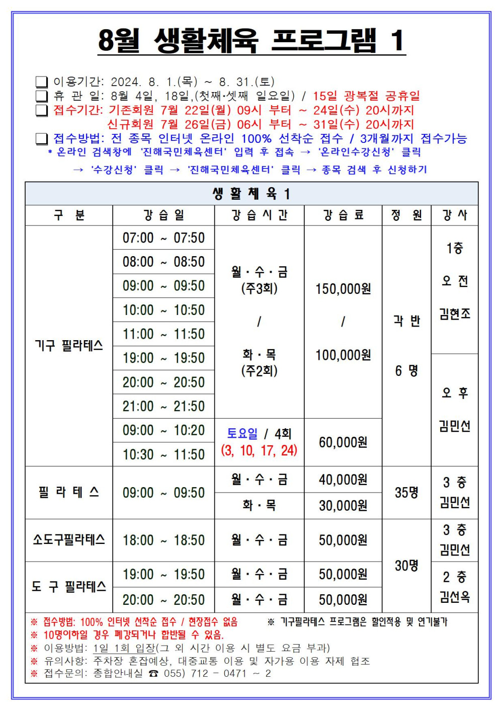 8월 생활체육 프로그램 1 □ 이용기간: 2024. 8. 1.(목) ~ 8. 31.(토) □ 휴관일: 8월 4일, 18일, (첫째·셋째 일요일) / 15일 광복절 공휴일 □ 접수기간: 기존회원 7월 22일(월) 09시 부터 ~ 24일(수) 20시까지 신규회원 7월 26일(금) 06시 부터 ~ 31일(수) 20시까지 □ 접수방법: 전 종목 인터넷 온라인 100% 선착순 접수 / 3개월까지 접수가능 * 온라인 검색창에 ´진해국민체육센터´ 입력 후 접속 → ´온라인수강신청´ 클릭 → ´수강신청´ 클릭 → ´진해국민체육센터´ 클릭 → 종목 검색 후 신청하기 생활체육1 구분 강습일 강습시간 강습료 정원 강사 기구 필라테스 07:00~07:50 08:00~08:50 09:00~09:50 10:00~10:50 11:00~11:50 19:00~19:50 20:00~20:50 21:00~21:50 월·수·금(주3회)/화·목(주2회) 150,000원/100,000원 09:00~10:20 10:30~11:50 토요일 / 4회(3, 10, 17, 24) 60,000원 각 반 6명 1층 오전 김현조 오후 김민선 필라테스 09:00~09:50 월·수·금 40,000원 화·목 30,000원 35명 3층 김민선 소도구필라테스 18:00~18:50 월·수·금 50,000원 30명 3층 김민선 도구 필라테스 19:00~19:50 20:00~20:50 월·수·금 50,000원 30명 2층 김선옥 ※ 접수방법: 100% 인터넷 선착순 접수 / 현장접수 없음 ※ 기구필라테스 프로그램은 할인적용 및 연기불가 ※ 10명이하일 경우 폐강되거나 합반될 수 있음. ※ 이용방법: 1일 1회 입장(그 외 시간 이용 시 별도 요금 부과) ※ 유의사항: 주차장 혼잡예상, 대중교통 이용 및 자가용 이용 자제 협조 ※ 접수문의: 종합안내실 ☎ 055) 712 - 0471 ~ 2