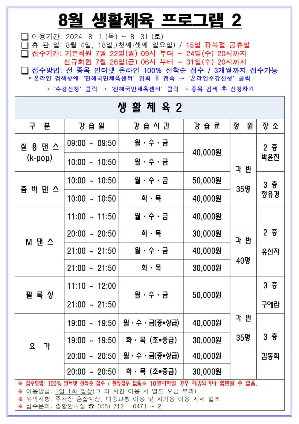 8월 생활체육 프로그램 2 □ 이용기간: 2024. 8. 1.(목) ~ 8. 31.(토) □ 휴관일: 8월 4일, 18일, (첫째·셋째 일요일) / 15일 광복절 공휴일 □ 접수기간: 기존회원 7월 22일(월) 09시 부터 ~ 24일(수) 20시까지 신규회원 7월 26일(금) 06시 부터 ~ 31일(수) 20시까지 □ 접수방법: 전 종목 인터넷 온라인 100% 선착순 접수 / 3개월까지 접수가능 * 온라인 검색창에 ´진해국민체육센터´ 입력 후 접속 → ´온라인수강신청´ 클릭 → ´수강신청´ 클릭 → ´진해국민체육센터´ 클릭 → 종목 검색 후 신청하기 생활체육2 구분 강습일 강습시간 강습료 정원 장소 실용댄스(k-pop) 09:00~09:50 10:00~10:50 월·수·금 40,000원 각 반 35명 2층 박윤진 줌바댄스 10:00~10:50 월·수·금 50,000원 10:00~10:50 화·목 40,000원 각 반 35명 3층 정유경 M댄스 11:00~11:50 월·수·금 40,000원 35명 20:00~20:50 화·목 30,000원 21:00~21:50 월·수·금 40,000원 21:00~21:50 화·목 30,000원 각 반 40명 2층 유신자 필록싱 11:10~12:00 21:00~21:50 월·수·금 50,000원 각 반 35명 3층 구애란 요가 19:00~19:50 월·수·금(중·상급) 40,000원 19:00~19:50 화·목(초·중급) 30,000원 20:00~20:50 월·수·금(중·상급) 40,000원 20:00~20:50 화·목(초·중급) 30,000원 각 반 35명 3층 김동희 ※ 접수방법: 100% 인터넷 선착순 접수 / 현장접수 없음 ※ 10명이하일 경우 폐강되거나 합반될 수 있음. ※ 이용방법: 1일 1회 입장(그 외 시간 이용 시 별도 요금 부과) ※ 유의사항: 주차장 혼잡예상, 대중교통 이용 및 자가용 이용 자제 협조 ※ 접수문의: 종합안내실 ☎ 055) 712 - 0471 ~ 2