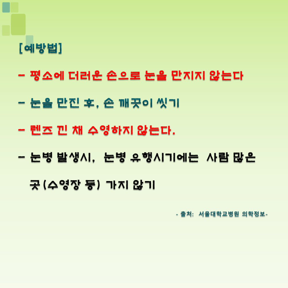 [예방법] - 평소에 더러운 손으로 눈을 만지지 않는다 - 눈을 만진 후, 손 깨끗이 씻기 - 렌즈 낀 채 수영하지 않는다. - 눈병 발생시, 눈병 유행시기에는 사람 많은 곳 (수영장 등) 가지 않기 - 출처: 서울대학교병원 의학정보 -