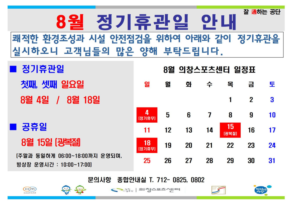 8월 정기휴관일 안내 쾌적한 환경조성과 시설 안전점검을 위하여 아래와 같이 정기휴관을 실시하오니 고객님들의 많은 양해 부탁드립니다. ■ 정기휴관일 첫째, 셋째 일요일 8월 4일 / 8월 18일 ■ 공휴일 8월 15일 (광복절) (주말과 동일하게 06:00~18:00까지 운영되며, 빙상장 운영시간: 10:00~17:00) 문의사항 종합안내실 T. 712- 0825, 0802 창원시설공단 | 의창스포츠센터