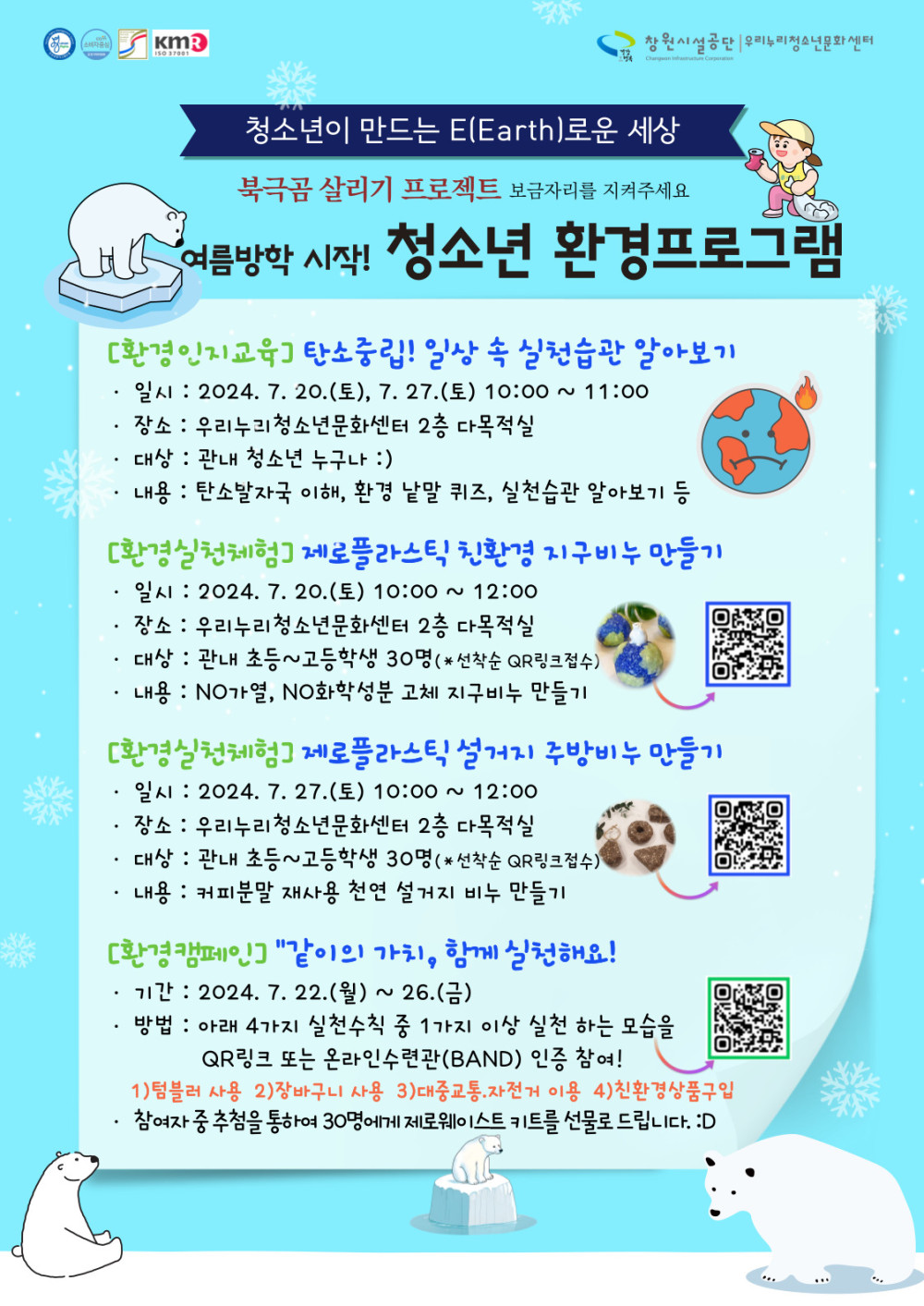 청소년이 만드는 E(Earth)로운 세상 북극곰 살리기 프로젝트 보금자리를 지켜주세요 여름방학 시작! 청소년 환경프로그램 [환경인지교육] 탄소중립! 일상 속 실천습관 알아보기 · 일시 : 2024. 7. 20.(토), 7. 27.(토) 10:00 ~ 11:00 · 장소 : 우리누리청소년문화센터 2층 다목적실 · 대상 : 관내 청소년 누구나 :) · 내용 : 탄소발자국 이해, 환경 낱말 퀴즈, 실천습관 알아보기 등 [환경실천체험] 제로플라스틱 친환경 지구비누 만들기 · 일시 : 2024. 7. 20.(토) 10:00 ~ 12:00 · 장소 : 우리누리청소년문화센터 2층 다목적실 ·대상 : 관내 초등~고등학생 30명(*선착순 QR링크점수) · 내용 : NO가열, NO화학성분 고체 치구비누 만들기 [환경실천체험] 제로플라스틱 설거지 주방비누 만들기 · 일시 : 2024. 7. 27. (토) 10:00 ~ 12:00 · 장소 : 우리누리청소년문화센터 2층 다목적실 · 대상 : 관내 초등~고등학생 30명 (*선착순 QR링크접수) · 내용 : 커피분말 재사용 천연 설거지 비누 만들기 [환경캠페인] 〃같이의 가치, 함께 실천해요! · 기간 : 2024. 7. 22.(월) ~ 26.(금) · 방법 : 아래 4가지 실천수칙 중 1가지 이상 실천 하는 모습을 QR링크 또는 온라인수련관(BAND) 인증 참여! 1)텀블러 사용 2)장바구니 사용 3)대중교통,자전거 이용 4)친환경상품구입 · 참여자 중 추첨을 통하여 30명에게 제로웨이스트 키트를 선물로 드립니다. :D