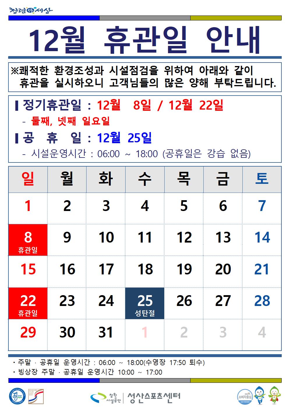 12월 휴관일 안내 ※쾌적한 환경조성과 시설점검을 위하여 아래와 같이 휴관을 실시하오니 고객님들의 많은 양해 부탁드립니다. [정기휴관일: 12월 8일 / 12월 22일 둘째, 넷째 일요일 [공휴일: 12월 25일 시설운영시간 : 06:00~18:00 (공휴일은 강습 없음) 주말·공휴일 운영시간: 06:00~18:00(수영장 17:50 퇴수) 빙상장 주말·공휴일 운영시간 10:00~ 17:00 성산스포츠센터