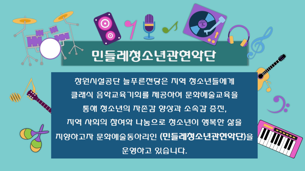 민들레청소년관연악단 창원시설공단 늘푸른전당은 지역 청소년들에게 클래식 음악교육기회를 제공하여 문화예술교육을 통해 청소년의 자존감 향상과 소속감 증진, 지역 사회의 참여와 나눔으로 청소년이 행복안 삶을 지양하고자 문화예술동아리인 (민들레청소년관연악단)을 운영하고 있습니다.