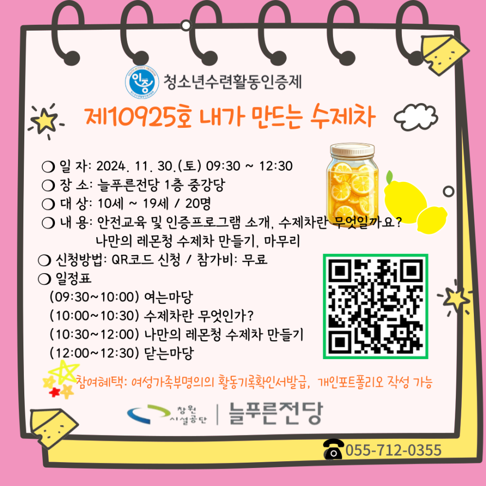 청소년수련활동인증제 제10925호 내가 만드는 수제차 ○일자: 2024. 11. 30.(토) 09:30 ~ 12:30 ○ 장 소: 늘푸른전당 1층 중강당 ○ 대상: 10세~19세 / 20명 ○ 내 용: 안전교육 및 인증프로그램 소개, 수제차란 무엇일까요? 나만의 레몬청 수제차 만들기, 마무리 ○ 신청방법: QR코드 신청 https://form.naver.com/response/GGbLEiyG143riAuQ-Wq3aQ /참가비: 무료 ○ 일정표 (09:30~10:00) 여는마당 (10:00~10:30) 수제차란 무엇인가? (10:30~12:00) 나만의 레몬청 수제차 만들기 (12:00~12:30) 닫는마당 참여혜택: 여성가족부명의의 활동기록확인서발급, 개인포트폴리오 작성 가능 창원 늘푸른전당 055-712-0355