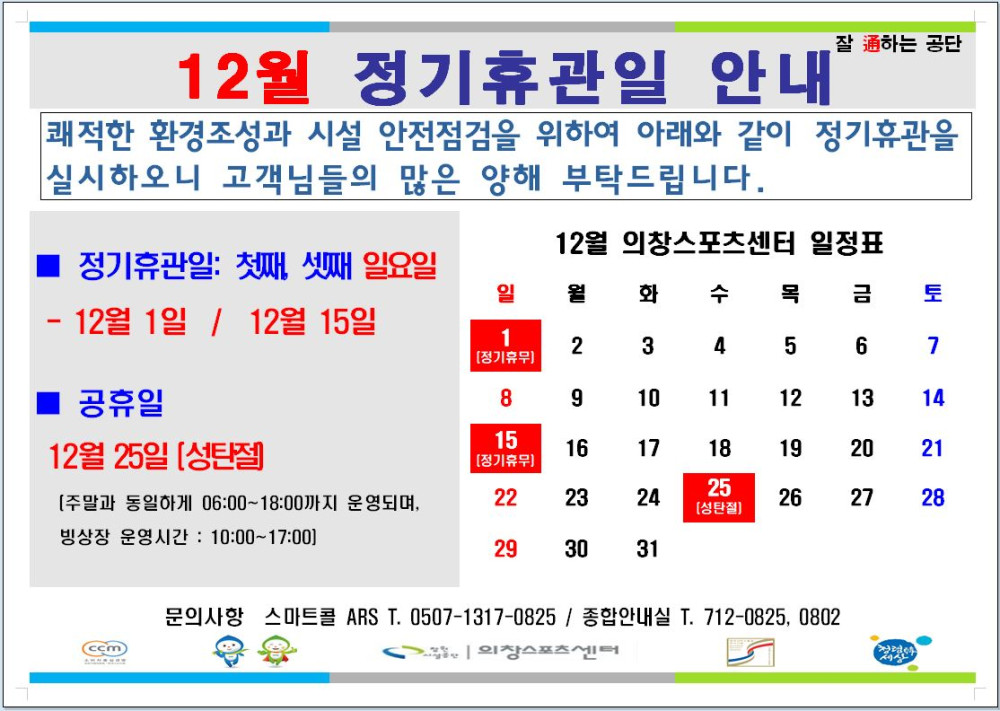 12월 정기휴관일 안내 의창스포츠센터 정기휴관일: 첫째, 셋째 일요일 12월 1일 / 12월 15일 [정기휴무] 공휴일 12월25일 성탄절 [정기휴무][주말과 동일하게 빙상장 운영시간: 10:00~17:00] 06:00~18:00까지 운영되며, 문의사항 스마트콜 ARS T. 0507-1317-0825 / 종합안내실 T. 712-0825, 0802