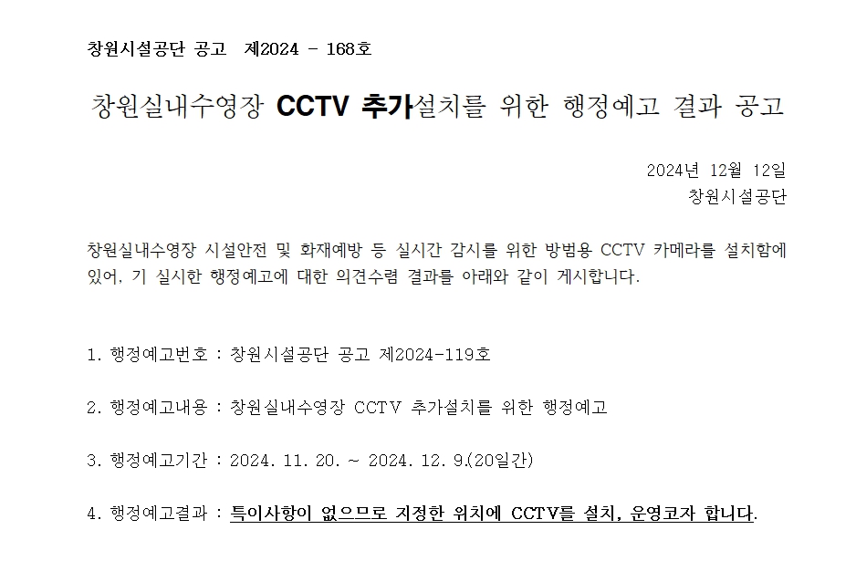 창원시설공단 공고 제2024-168호 창원실내수영장 CCTV 추가설치를 위한 행정예고 결과 공고 창원실내수영장 시설안전 및 화재예방 등 실시간 감시를 위한 방범용 CCTV 카메라를 설치함에 있어, 기 실시한 행정예고에 대한 의견수렴 결과를 아래와 같이 게시합니다. 복사 이동 1. 행정예고번호 : 창원시설공단 공고 제2024-119호 2. 행정예고내용: 창원실내수영장 CCTV 추가설치를 위한 행정예고 3. 행정예고기간: 2024.11.20. ~ 2024. 12. 9.(20일간) 4. 행정예고결과: 특이사항이 없으므로 지정한 위치에 CCTV를 설치, 운영코자 합니다.