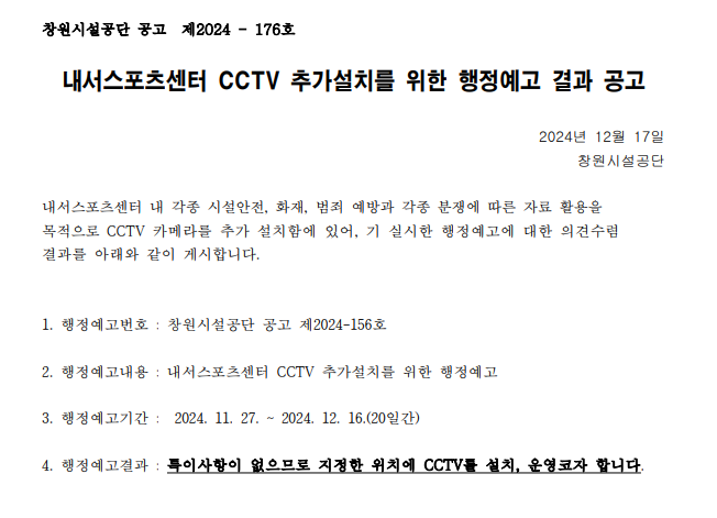 창원시설공단 공고 제2024-176호 내서스포츠센터 CCTV 추가설치를 위한 행정예고 결과 공고 2024년 12월 17일 창원시설공단 내서스포츠센터 내 각종 시설안전, 화재, 범죄 예방과 각종 분쟁에 따른 자료 활용을 목적으로 CCTV 카메라를 추가 설치함에 있어, 기 실시한 행정예고에 대한 의견수렴 결과를 아래와 같이 게시합니다. 1. 행정예고번호: 창원시설공단 공고 제2024-156호 2. 행정예고내용: 내서스포츠센터 CCTV 추가설치를 위한 행정예고 3. 행정예고기간: 2024. 11. 27. 2024. 12. 16.(20일간) 4. 행정예고결과: 특이사항이 없으므로 지정한 위치에 CCTV를 설치, 운영코자 합니다.