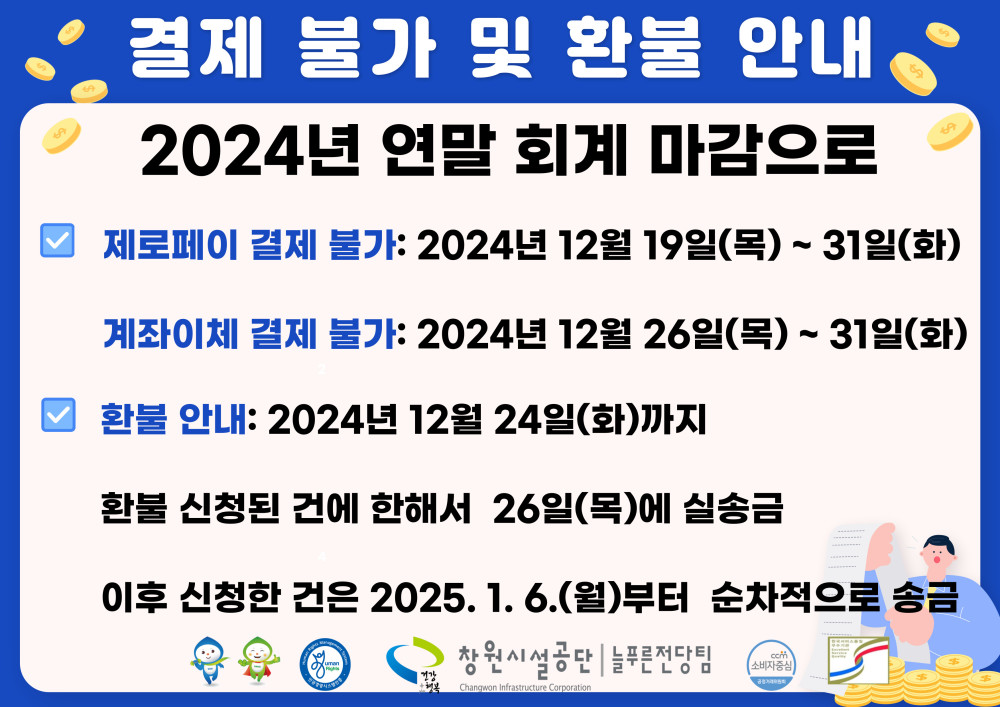 결제 불가 및 환불 안내 2024년 연말 회계 마감으로 ○ 제로페이 결제 불가: 2024년 12월 19일(목) ~ 31일(화) 계좌이체 결제 불가: 2024년 12월 26일(목) ~ 31일(화) ○ 환불 안내: 2024년 12월 24일(화)까지 환불 신청된 건에 한해서 26일(목)에 실송금 이후 신청한 건은 2025. 1. 6.(월)부터 순차적으로 송금 창원시설공단 | 늘푸른전당팀