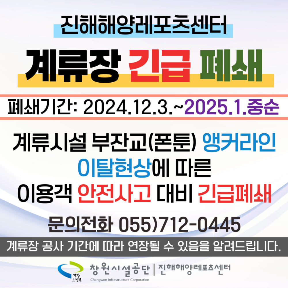 진해해양레포츠센터 계류장 긴급 폐쇄 폐쇄기간: 2024.12.3.~2025.1.중순 계류시설 부잔교(폰툰) 앵커라인 이탈현상에 따른 이용객 안전사고 대비 긴급폐쇄 문의전화 055)712-0445 계류장 공사 기간에 따라 연장될 수 있음을 알려드립니다. 창원시설공단 | 진해해양레포츠센터 행복 Changwon Infrastructure Corporation