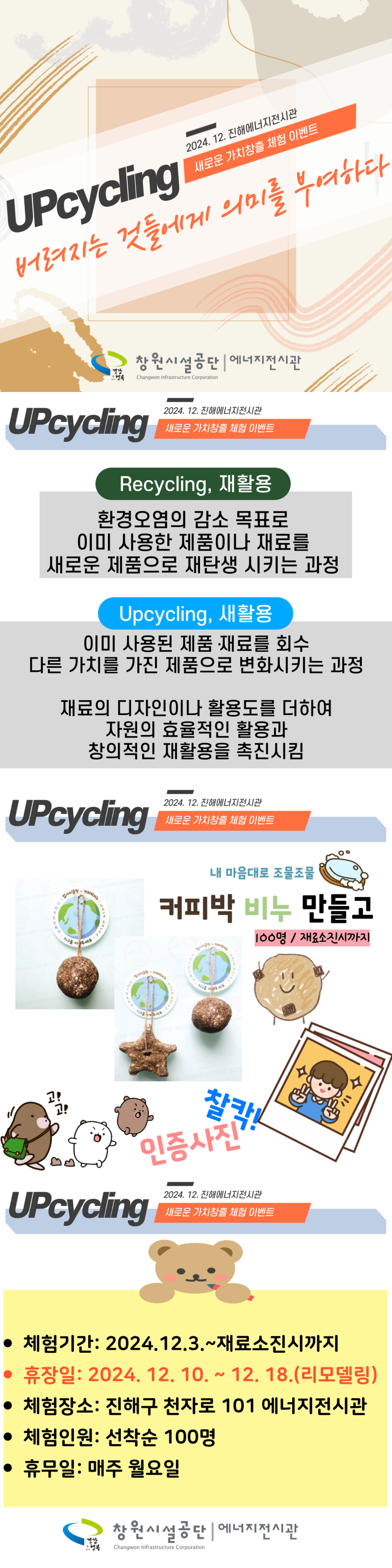 2024. 12. 진해에너지전시관 새로운 가치창출 체험 이벤트 UPcycling 버려지는 것들에게 의미를 부여하다 행복 창원시설공단 | 에너지전시관 Changwon Infrastructure Corporation Upcycling  UPcycling 2024. 12. 진해에너지전시관 새로운 가치창출 체험 이벤트 Recycling, 재활용 환경오염의 감소 목표로 이미 사용한 제품이나 재료를 새로운 제품으로 재탄생 시키는 과정 Upcycling, 새활용 이미 사용된 제품 재료를 회수 다른 가치를 가진 제품으로 변화시키는 과정 재료의 디자인이나 활용도를 더하여 자원의 효율적인 활용과 창의적인 재활용을 촉진시킴  2024. 12. 진해에너지전시관 새로운 가치창출 체험 이벤트 내 마음대로 조물조물 커피박 비누 만들고 100명/재료소진시까지 찰칵 인증사진 2024. 12. 진해에너지전시관  • 체험기간: 2024.12.3.~재료소진시까지 • 휴장일: 2024. 12. 10. ~ 12. 18.(리모델링) • 체험장소: 진해구 천자로 101 에너지전시관 • 체험인원: 선착순 100명 • 휴무일: 매주 월요일