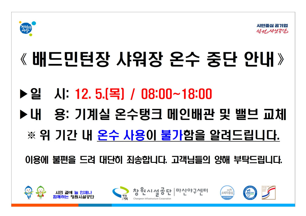 《배드민턴장 샤워장 온수 중단 안내》 일시: 12.5.(목) / 08:00~18:00 내용: 기계실 온수탱크 메인배관 및 밸브 교체 ※ 위 기간 내 온수 사용이 불가함을 알려드립니다. 이용에 불편을 드려 대단히 죄송합니다. 고객님들의 양해 부탁드립니다. 시민 끝에 언제나 함께하는 창원시설공단 창원시설공단 마산야구센터