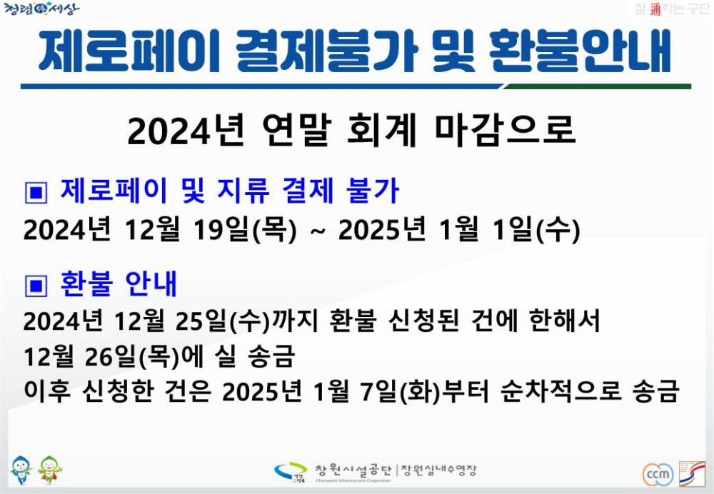 청렴세상 제로페이 결제불가 및 환불안내 2024년 연말 회계 마감으로 ■ 제로페이 및 지류 결제 불가 2024년 12월 19일(목) ~ 2025년 1월 1일(수) ■ 환불 안내 2024년 12월 25일(수)까지 환불 신청된 건에 한해서 12월 26일(목)에 실 송금 이후 신청한 건은 2025년 1월 7일(화)부터 순차적으로 송금 창원시설공단|창원실내수영장