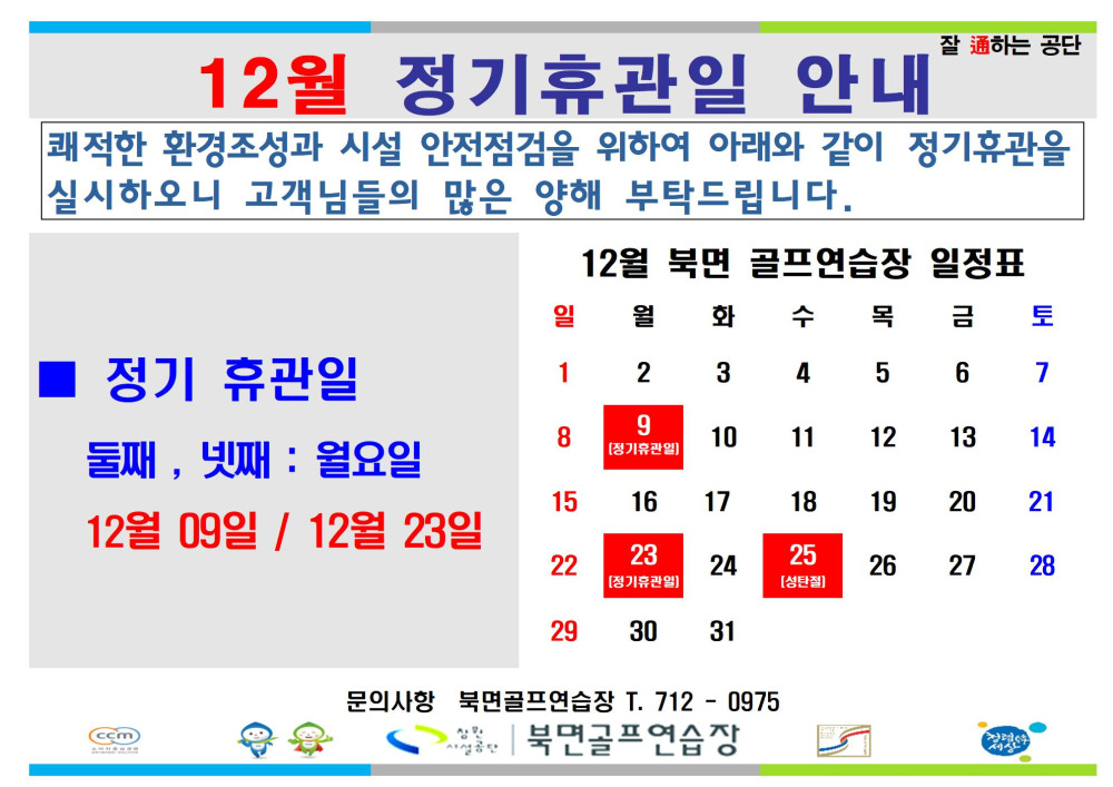 12월 정기휴관일 안내 쾌적한 환경조성과 시설 안전점검을 위하여 아래와 같이 정기휴관을 실시하오니 고객님들의 많은 양해 부탁드립니다. 12월 북면 골프연습장 둘째, 넷째: 월요일 정기휴관 12월 09일 / 12월 23일 문의사항 북면골프연습장 T. 712-0975 북면골프연습장