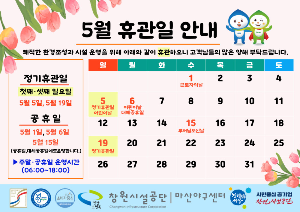 5월 휴관일 안내 쾌적한 환경조성과 시설 운영을 위해 아래와 같이 휴관하오니 고객님들의 많은 양해 부탁드립니다. - 채용정보 일 월 화 수 목 금 토 조직 정기휴관일 첫째 셋째 일요일 1 근로자의날 2 3 4 시설안내지도 5월 5일, 5월 19일 5 어린이날 6 어린이날 대체공휴일 7 8 9 10 11 공단사보 공휴일 12 13 14 15 16 17 18 5월 1일, 5월 6일 부처님오신날 5월 15일 (공휴일, 대체공휴일에도운영합니다.) 19 20 21 22 23 24 25 정기휴관일 ▶주말·공휴일 운영시간 (06:00~18:00) 26 27 28 29 30 31 com 소비자중심 복사 이동 창원시설공단 | 마산야구센터 시민중심 공기업